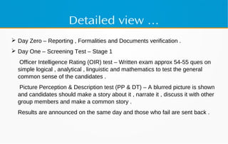 Detailed view …
 Day Zero – Reporting , Formalities and Documents verification .
 Day One – Screening Test – Stage 1
Officer Intelligence Rating (OIR) test – Written exam approx 54-55 ques on
simple logical , analytical , linguistic and mathematics to test the general
common sense of the candidates .
Picture Perception & Description test (PP & DT) – A blurred picture is shown
and candidates should make a story about it , narrate it , discuss it with other
group members and make a common story .
Results are announced on the same day and those who fail are sent back .
 