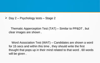 Day 2 – Psychology tests – Stage 2
Thematic Apperception Test (TAT) – Similar to PP&DT , but
clear images are shown .
Word Association Test (WAT) – Candidates are shown a word
for 15 secs and within this time , they should write the first
thought that pops up in their mind related to that word . 60 words
will be given .
 