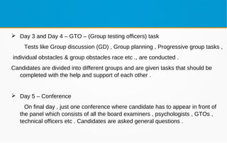  Day 3 and Day 4 – GTO – (Group testing officers) task
Tests like Group discussion (GD) , Group planning , Progressive group tasks ,
individual obstacles & group obstacles race etc ., are conducted .
Candidates are divided into different groups and are given tasks that should be
completed with the help and support of each other .
 Day 5 – Conference
On final day , just one conference where candidate has to appear in front of
the panel which consists of all the board examiners , psychologists , GTOs ,
technical officers etc . Candidates are asked general questions .
 