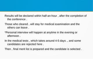 Results will be declared within half-an-hour , after the completion of
the conference .
Those who cleared , will stay for medical examination and the
others can leave .
*Personal interview will happen at anytime in the evening or
afternoon .
In the medical tests , which takes around 4-5 days ., and some
candidates are rejected here .
Then , final merit list is prepared and the candidate is selected .
 