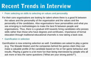Recent Trends in Interview

From selecting on skills to selecting on values and personality
For their core organisations are looking for talent where there is a good fit between
the values and the personality of the organisation and the values and the
personality of the candidates. Also organisations have personalities and what you
see emerging is methodologies to make the best fit between people and
organisations. Thus, there is a gradual shift towards hiring candidates who posses
skills rather than those who have degrees and certificates. Importance of formal
education through traditional educational channels is now taking a back seat.

Gamification in selection
Gamification is now entering selection as well. Candidates are asked to play a game
(e.g. The Wasabi Waiter) and the companies behind the games claim they can
make a valuable profile of the candidate based on his or her game behaviour and
results. Playing a game is a lot more fun than being interviewed by people who all
ask more or less the same questions (“What are your strong points?”).
 