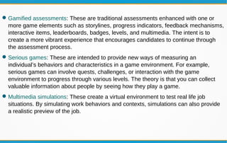 Gamified assessments: These are traditional assessments enhanced with one or
more game elements such as storylines, progress indicators, feedback mechanisms,
interactive items, leaderboards, badges, levels, and multimedia. The intent is to
create a more vibrant experience that encourages candidates to continue through
the assessment process.
Serious games: These are intended to provide new ways of measuring an
individual’s behaviors and characteristics in a game environment. For example,
serious games can involve quests, challenges, or interaction with the game
environment to progress through various levels. The theory is that you can collect
valuable information about people by seeing how they play a game.
Multimedia simulations: These create a virtual environment to test real life job
situations. By simulating work behaviors and contexts, simulations can also provide
a realistic preview of the job.
 