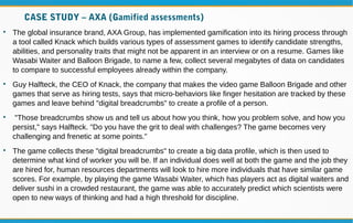 CASE STUDY – AXA (Gamified assessments)

The global insurance brand, AXA Group, has implemented gamification into its hiring process through
a tool called Knack which builds various types of assessment games to identify candidate strengths,
abilities, and personality traits that might not be apparent in an interview or on a resume. Games like
Wasabi Waiter and Balloon Brigade, to name a few, collect several megabytes of data on candidates
to compare to successful employees already within the company.

Guy Halfteck, the CEO of Knack, the company that makes the video game Balloon Brigade and other
games that serve as hiring tests, says that micro-behaviors like finger hesitation are tracked by these
games and leave behind "digital breadcrumbs" to create a profile of a person.

"Those breadcrumbs show us and tell us about how you think, how you problem solve, and how you
persist," says Halfteck. "Do you have the grit to deal with challenges? The game becomes very
challenging and frenetic at some points."

The game collects these "digital breadcrumbs" to create a big data profile, which is then used to
determine what kind of worker you will be. If an individual does well at both the game and the job they
are hired for, human resources departments will look to hire more individuals that have similar game
scores. For example, by playing the game Wasabi Waiter, which has players act as digital waiters and
deliver sushi in a crowded restaurant, the game was able to accurately predict which scientists were
open to new ways of thinking and had a high threshold for discipline.
 