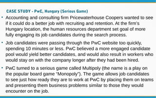 CASE STUDY - PwC, Hungary (Serious Game)

Accounting and consulting firm Pricewaterhouse Coopers wanted to see
if it could do a better job with recruiting and retention. At the firm’s
Hungary location, the human resources department set goal of more
fully engaging its job candidates during the search process.

Job candidates were passing through the PwC website too quickly,
spending 10 minutes or less. PwC believed a more engaged candidate
pool would yield better candidates, and would also result in workers who
would stay on with the company longer after they had been hired.

PwC turned to a serious game called Multipoly (the name is a play on
the popular board game “Monopoly”). The game allows job candidates
to see just how ready they are to work at PwC by placing them on teams
and presenting them business problems similar to those they would
encounter on the job.
 