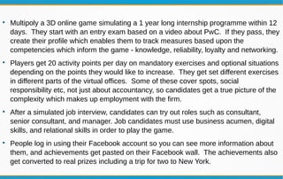 
Multipoly a 3D online game simulating a 1 year long internship programme within 12
days. They start with an entry exam based on a video about PwC. If they pass, they
create their profile which enables them to track measures based upon the
competencies which inform the game - knowledge, reliability, loyalty and networking.

Players get 20 activity points per day on mandatory exercises and optional situations
depending on the points they would like to increase. They get set different exercises
in different parts of the virtual offices. Some of these cover spots, social
responsibility etc, not just about accountancy, so candidates get a true picture of the
complexity which makes up employment with the firm.

After a simulated job interview, candidates can try out roles such as consultant,
senior consultant, and manager. Job candidates must use business acumen, digital
skills, and relational skills in order to play the game.

People log in using their Facebook account so you can see more information about
them, and achievements get pasted on their Facebook wall. The achievements also
get converted to real prizes including a trip for two to New York.
 