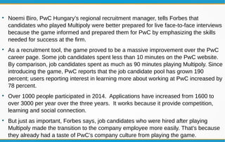 
Noemi Biro, PwC Hungary’s regional recruitment manager, tells Forbes that
candidates who played Multipoly were better prepared for live face-to-face interviews
because the game informed and prepared them for PwC by emphasizing the skills
needed for success at the firm.

As a recruitment tool, the game proved to be a massive improvement over the PwC
career page. Some job candidates spent less than 10 minutes on the PwC website.
By comparison, job candidates spent as much as 90 minutes playing Multipoly. Since
introducing the game, PwC reports that the job candidate pool has grown 190
percent; users reporting interest in learning more about working at PwC increased by
78 percent.

Over 1000 people participated in 2014. Applications have increased from 1600 to
over 3000 per year over the three years. It works because it provide competition,
learning and social connection.

But just as important, Forbes says, job candidates who were hired after playing
Multipoly made the transition to the company employee more easily. That’s because
they already had a taste of PwC’s company culture from playing the game.
 