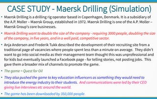CASE STUDY - Maersk Drilling (Simulation)
●
Maersk Drilling is a drilling rig operator based in Copenhagen, Denmark. It is a subsidiary of
the A.P. Moller – Maersk Group, established in 1972. Maersk Drilling is one of the A.P. Moller –
Maersk Group's core businesses.
●
Maersk Drilling want to double the size of the company - requiring 3000 people, doubling the size
of the company, in five years, and in a well paid, competitive sector.
●
Anja Andersen and Frederik Tukk described the development of their recruiting site from a
traditional page of vacancies where people spent less than a minute on average. They didn't
want to go into social media as their management team thought this was unprofessional and
for kids but eventually launched a Facebook page - for telling stories, not posting jobs. This
gave them a broader mix of channels to promote the game.
●
The game = Quest for Oil
●
They also pushed the game to key education influencers as something they would need to
introduce the energy industry to their students. And communications were led by their CEO
giving live interviews etc around the world.
●
The game has been downloaded by 350,000 people.
 