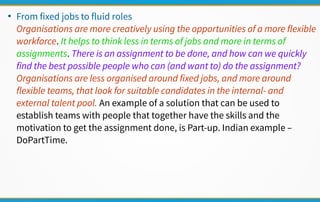●
From fixed jobs to fluid roles
Organisations are more creatively using the opportunities of a more flexible
workforce. It helps to think less in terms of jobs and more in terms of
assignments. There is an assignment to be done, and how can we quickly
find the best possible people who can (and want to) do the assignment?
Organisations are less organised around fixed jobs, and more around
flexible teams, that look for suitable candidates in the internal- and
external talent pool. An example of a solution that can be used to
establish teams with people that together have the skills and the
motivation to get the assignment done, is Part-up. Indian example –
DoPartTime.
 