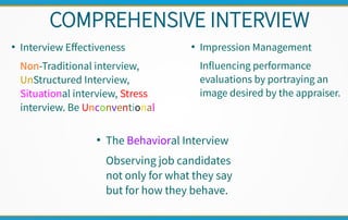 COMPREHENSIVE INTERVIEW
●
Interview Effectiveness
Non-Traditional interview,
UnStructured Interview,
Situational interview, Stress
interview. Be Unconventional
●
Impression Management
Influencing performance
evaluations by portraying an
image desired by the appraiser.
●
The Behavioral Interview
Observing job candidates
not only for what they say
but for how they behave.
 