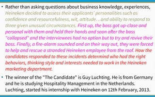 ●
Rather than asking questions about business knowledge, experiences,
Heineken decided to assess their applicants’ personalities such as
confidence and resourcefulness, wit, attitude…and ability to respond to
three given unusual circumstances. First up, the boss got up-close and
personal with them and held their hands and soon after the boss
"collapsed" and the interviewees had no option but to try and revive their
boss. Finally, a fire-alarm sounded and on their way out, they were forced
to help and rescue a stranded Heineken employee from the roof. How the
candidates responded to these incidents determind who had the right
behaviors, thinking style and interests needed to work in the Heineken
marketing department.
●
The winner of the "The Candidate" is Guy Luchting. He is from Germany
and he is studying Hospitality Management in the Netherlands.
Luchting, started his internship with Heineken on 12th February, 2013.
 