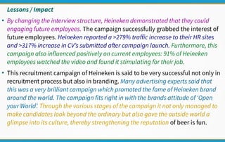 Lessons / Impact
●
By changing the interview structure, Heineken demonstrated that they could
engaging future employees. The campaign successfully grabbed the interest of
future employees. Heineken reported a >279% traffic increase to their HR sites
and >317% increase in CV’s submitted after campaign launch. Furthermore, this
campaign also influenced positively on current employees: 91% of Heineken
employees watched the video and found it stimulating for their job.
●
This recruitment campaign of Heineken is said to be very successful not only in
recruitment process but also in branding. Many advertising experts said that
this was a very brilliant campaign which promoted the fame of Heineken brand
around the world. The campaign fits right in with the brands attitude of ‘Open
your World’. Through the various stages of the campaign it not only managed to
make candidates look beyond the ordinary but also gave the outside world a
glimpse into its culture, thereby strengthening the reputation of beer is fun.
 