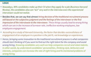 LOGIC
●
Nowadays, 90% candidates make up their CV when they apply for a job (Business Harvard
Review), the candidates also can “act” very well in the interview even the experienced
interviewer could not realize.
●
Besides that, we can say that almost hiring decision of the traditional recruitment process
still based on the subjective judgment and the feelings of the interviewer or the first
impression of the interviewee to the interviewer. These things usually lead to wrong hiring
which can see in the increase of turnover rate, ineffective working employees, low
employees engagement.
●
According to a study of Harvard University, the factor that decides successfulness of
engagement of an employee in a position is the job fit, not knowledge or experiences.
●
Hence, bringing some innovation to the traditional recruitment process is what companies
should start thinking of if you want to find out the right talent for the company and avoid
wrong hiring. Knowing candidates very well can help companies recruit and retain talents.
In other words, by understand candidates’ personalities, thinking style, behaviors and
interests, companies can increase the rate of right hiring and fix mentioned problems of
wrong hiring.
 