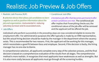 Realistic Job Preview & Job Offers
●
Realistic Job Preview (RJP)
A selection device that allows job candidates to learn
negative as well as positive information about the
job and organization. Instrumental in reducing
voluntary turnover and its associated costs.
●
Conditional Job Offer
A tentative job offer that becomes permanent after
certain conditions are met. The conditional job
offer implies that if everything checks out; the
conditional nature of the job offer will be removed
and the applicant will be offered the job.●
Job Offers
Individuals who perform successfully in the preceding steps are now considered eligible to receive the
employment offer. For administrative purposes the offer typically is made by an HRM representative,
but the actual hiring decision should be made by the manager in the department where the vacancy
exists. This is recommended for two reasons. First, the applicant will be working for this manager,
which necessitates a good fit between boss and employee. Second, if the decision is faulty, the hiring
manager has no one else to blame.
In comprehensive selection, all applicants complete every step of the selection process, and the final
decision is based on a comprehensive evaluation of the results from all stages. The comprehensive
method is more realistic. It recognizes that most applicants have weaknesses as well as strengths. But
it is also more costly because all applicants must go through all the screening hurdles.
 