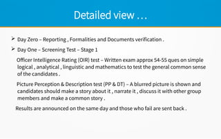 Detailed view …
 Day Zero – Reporting , Formalities and Documents verification .
 Day One – Screening Test – Stage 1
Officer Intelligence Rating (OIR) test – Written exam approx 54-55 ques on simple
logical , analytical , linguistic and mathematics to test the general common sense
of the candidates .
Picture Perception & Description test (PP & DT) – A blurred picture is shown and
candidates should make a story about it , narrate it , discuss it with other group
members and make a common story .
Results are announced on the same day and those who fail are sent back .
 