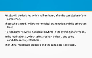 Results will be declared within half-an-hour , after the completion of the
conference .
Those who cleared , will stay for medical examination and the others can
leave .
*Personal interview will happen at anytime in the evening or afternoon .
In the medical tests , which takes around 4-5 days ., and some
candidates are rejected here .
Then , final merit list is prepared and the candidate is selected .
 
