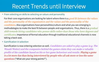 Recent Trends until Interview
●
From selecting on skills to selecting on values and personality
For their core organisations are looking for talent where there is a good fit between the values
and the personality of the organisation and the values and the personality of the
candidates. Also organisations have personalities/culture and what you see emerging is
methodologies to make the best fit between people and organisations. Thus, there is a gradual
shift towards hiring candidates who posses skills rather than those who have degrees and
certificates. Importance of formal education through traditional educational channels is now
taking a back seat.
●
Gamification in selection
Gamification is now entering selection as well. Candidates are asked to play a game (e.g. The
Wasabi Waiter) and the companies behind the games claim they can make a valuable
profile of the candidate based on his or her game behaviour and results. Playing a game
is a lot more fun than being interviewed by people who all ask more or less the same
questions (“What are your strong points?”).
 