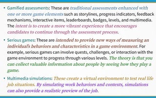 ●
Gamified assessments: These are traditional assessments enhanced with
one or more game elements such as storylines, progress indicators, feedback
mechanisms, interactive items, leaderboards, badges, levels, and multimedia.
The intent is to create a more vibrant experience that encourages
candidates to continue through the assessment process.
●
Serious games: These are intended to provide new ways of measuring an
individual’s behaviors and characteristics in a game environment. For
example, serious games can involve quests, challenges, or interaction with the
game environment to progress through various levels. The theory is that you
can collect valuable information about people by seeing how they play a
game.
●
Multimedia simulations: These create a virtual environment to test real life
job situations. By simulating work behaviors and contexts, simulations
can also provide a realistic preview of the job.
 
