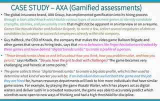 CASE STUDY – AXA (Gamified assessments)
●
The global insurance brand, AXA Group, has implemented gamification into its hiring process
through a tool called Knack which builds various types of assessment games to identify candidate
strengths, abilities, and personality traits that might not be apparent in an interview or on a resume.
Games like Wasabi Waiter and Balloon Brigade, to name a few, collect several megabytes of data on
candidates to compare to successful employees already within the company.
●
Guy Halfteck, the CEO of Knack, the company that makes the video game Balloon Brigade and
other games that serve as hiring tests, says that micro-behaviors like finger hesitation are tracked by
these games and leave behind "digital breadcrumbs" to create a profile of a person.
●
"Those breadcrumbs show us and tell us about how you think, how you problem solve, and how you
persist," says Halfteck. "Do you have the grit to deal with challenges? The game becomes very
challenging and frenetic at some points."
●
The game collects these "digital breadcrumbs" to create a big data profile, which is then used to
determine what kind of worker you will be. If an individual does well at both the game and the job
they are hired for, human resources departments will look to hire more individuals that have similar
game scores. For example, by playing the game Wasabi Waiter, which has players act as digital
waiters and deliver sushi in a crowded restaurant, the game was able to accurately predict which
scientists were open to new ways of thinking and had a high threshold for discipline.
 