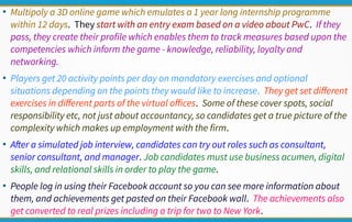●
Multipoly a 3D online game which emulates a 1 year long internship programme
within 12 days. They start with an entry exam based on a video about PwC. If they
pass, they create their profile which enables them to track measures based upon the
competencies which inform the game - knowledge, reliability, loyalty and
networking.
●
Players get 20 activity points per day on mandatory exercises and optional
situations depending on the points they would like to increase. They get set different
exercises in different parts of the virtual offices. Some of these cover spots, social
responsibility etc, not just about accountancy, so candidates get a true picture of the
complexity which makes up employment with the firm.
●
After a simulated job interview, candidates can try out roles such as consultant,
senior consultant, and manager. Job candidates must use business acumen, digital
skills, and relational skills in order to play the game.
●
People log in using their Facebook account so you can see more information about
them, and achievements get pasted on their Facebook wall. The achievements also
get converted to real prizes including a trip for two to New York.
 