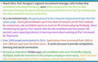 ●
Noemi Biro, PwC Hungary’s regional recruitment manager, tells Forbes that
candidates who played Multipoly were better prepared for live face-to-face
interviews because the game informed and prepared them for PwC by emphasizing
the skills needed for success at the firm.
●
As a recruitment tool, the game proved to be a massive improvement over the PwC
career page. Some job candidates spent less than 10 minutes on the PwC website.
By comparison, job candidates spent as much as 90 minutes playing Multipoly. Since
introducing the game, PwC reports that the job candidate pool has grown 190
percent; users reporting interest in learning more about working at PwC increased
by 78 percent.
●
Over 1000 people participated in 2014. Applications have increased from 1600 to
over 3000 per year over the three years. It works because it provide competition,
learning and social connection.
●
But just as important, Forbes says, job candidates who were hired after playing
Multipoly made the transition to the company employee more easily. That’s because
they already had a taste of PwC’s company culture from playing the game.
 