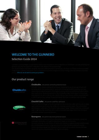Selection Guide 2014 3
Our product range
Gunnebo is acknowledged as a worldwide leader in security products with a reputation of excellence in quality, reliability and
optimum security. This approach is reflected in the nature of the product range.
Each of the products have been designed, manufactured and tested to benefit you. The result is a flexible and customisable
range of safes, cabinets and vaults. Such a comprehensive product range means that finding a security solution is a simple
process. After all, we do want to solve your problem.
Chubbsafes ...the premier cash & fire protection brand
Domestic users, retailers and banks are forever reviewing the secure storage of cash and
valuables within their environments. Faced with increasing threats to security, users are
constantly striving for products of the highest quality, reliability and technical specification.
Such products can be easily found within the Chubbsafes range. Choice doesn’t end once you
have selected the safe or cabinet that is perfect for you. Each solution can be customised with
a host of options (e.g. locking, fittings and deposit facilities) to meet your security needs.
Churchill Safes ...the premier underfloor safe brand
Churchill Safes are recognised as the leading brand for underfloor safes. Such success is based
upon understanding the security market and meeting customer needs. This commitment
and initiative is reflected in the Churchill Safes product range. Products vary from a small wall
safe to high security underfloor safes. Such a comprehensive range means that finding an
underfloor solution is a simple process.
Rosengrens ...the premier document protection brand
For every business protection of documentation is of paramount importance. Losing this
invaluable information can lead to a disastrous impact on the business.
Common outcomes include the loss of clients and a decline in capacity to attain new business.
With the Rosengrens product range you are sure to find a flexible and secure solution.
Combining unique design and innovative features, each safe or cabinet ensures that your
documents are securely protected to the highest standards.
WELCOME TO THE GUNNEBO
Selection Guide 2014
 