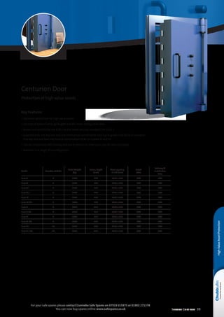 Selection Guide 2014 39
For your safe spares please contact Gunnebo Safe Spares on 07919 015975 or 01902 271378
You can now buy spares online www.safespares.co.uk
HighValueAssetProtection
Key Features
• Optimum protection for high value assets
• Consists of a door frame, grille gate and the main strong room door
• Tested and certified by the ECB•S to the latest security standard, EN 1143-1
• Supplied with one key lock and one mechanical combination lock (up to grade Euro XCD) as standard.
One key lock and two mechanical combination locks on Grades Xl and Xll
• Can be customised with locking and alarm options to meet your specific security needs
• Available in a range of security grades
Centurion Door
Protection of high value assets
Grade Number of bolts
Total Weight
(kg)
Frame Depth
(mm)
Clear opening
H x W (mm)
Retail
Price
Delivery 
Installation
Price
Euro V 6 1500 230 1970 x 900 POA POA
Euro VI 6 1500 230 1970 x 900 POA POA
Euro VII 6 1500 230 1970 x 900 POA POA
Euro VIII 6 1700 290 1970 x 900 POA POA
Euro IX 6 1700 290 1970 x 900 POA POA
Euro IX CD 6 1700 290 1970 x 900 POA POA
Euro X 6 3000 415 1970 x 900 POA POA
Euro X CD 6 3000 415 1970 x 900 POA POA
Euro XI 6 3000 415 1970 x 900 POA POA
Euro XI CD 6 3000 415 1970 x 900 POA POA
Euro XII 10 3500 415 1970 x 900 POA POA
Euro XII CD 10 3500 415 1970 x 900 POA POA
 