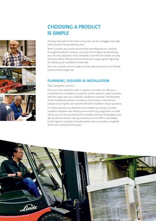 Picking a new safe for the home or business can be a struggle, especially
when you don’t know where to start.
With Gunnebo, you can be assured that we will guide you carefully
through the selection process, a process which begins by identifying
your security objectives. Once complete, a number of suitable security
solutions will be offered and comprehensive support given regarding
the delivery and installation of the safe.
All in all, Gunnebo aims to make sure the selection process is a flexible,
simple and thorough one.
PLANNING, DELIVERY & INSTALLATION
The complete service
Once you have selected a safe or cabinet, Gunnebo can offer you a
comprehensive installation survey (for certain products only). Gunnebo
will then agree with you a flexible installation schedule. The flexibility
of the installation process is evidence of Gunnebo’s commitment
towards ensuring the cost and time efficient completion of your purchase.
Gunnebo products are delivered and installed by trained Gunnebo
installers. Whatever the delivery environment (e.g. large bank or small
office), you can be assured that the installers will take the greatest care.
We are also focused on making sure the service on offer is achievable,
to the highest standards of workmanship and is promptly completed
within the contracted timescales.
CHOOSING A PRODUCT
IS SIMPLE
 