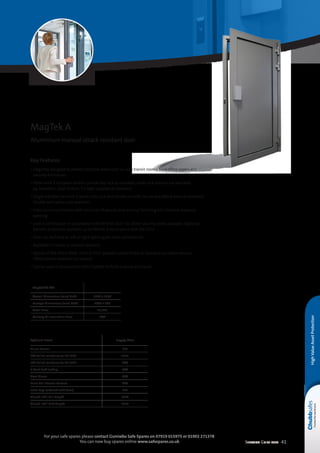 Selection Guide 2014 41
For your safe spares please contact Gunnebo Safe Spares on 07919 015975 or 01902 271378
You can now buy spares online www.safespares.co.uk
HighValueAssetProtection
Optional Extras Supply Price
Alarm Sensor £39
FB4 Bullet resistance to EN 1522 £115
FB6 Bullet resistance to EN 1522 POA
3 Point Self-locking POA
Door Closer POA
Panic Bar Internal Release POA
Extra Keys (ordered with door) £19
Glazed infill Full Height £200
Glazed infill Half Height £227
MagTek A4 RC4
Overall Dimensions (mm) HxW 2130 x 1150
Passage Dimensions (mm) HxW 2040 x 900
Retail Price £5,028
Delivery  Installation Price POA
MagTek A
Aluminium manual attack resistant door
Key Features
• Elegantly designed to protect sensitive areas such as cash transit rooms, back office rooms and
security enclosures
• Fitted with a European profile cylinder key lock as standard, other lock options are available,
eg. biometric, push button. 3 x keys supplied as standard
• Single leaf door set with 3-point Euro Lock and handle on both secure and attack sides as standard.
Double leaf option also available
• Fixed aluminium frame with inclusion of special steel armour for fixing into finished masonry
opening
• Level 4 certification in accordance with XP ENV 1627-30. Other security levels available. Optional
ballistic protection available up to FB6 NS in accordance with EN 1522
• Door can be fitted as left or right opening for more convenience
• Available in indoor or outdoor versions
• Option of RAL 9010, 9006, 7035 or 7037 powder coated finish as standard on indoor version.
Other colours available on request
• Can be used in conjunction with CityWall to form a secure enclosure
 