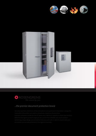 ...the premier document protection brand
For every business protection of documentation is of paramount importance. Losing this
invaluable information can lead to a disastrous impact on the business.
Common outcomes include the loss of clients and a decline in capacity to attain new business.
With the Rosengrens product range you are sure to find a flexible and secure solution.
Combining unique design and innovative features, each safe or cabinet ensures that your
documents are securely protected to the highest standards.
 