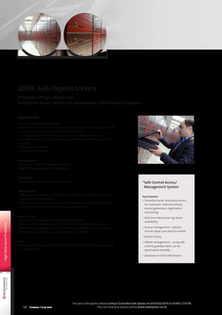 54 Selection Guide 2014
For your safe spares please contact Gunnebo Safe Spares on 07919 015975 or 01902 271378
You can now buy spares online www.safespares.co.uk
Key Features
• Dual control locking mechanism.
• Each locker is secured by client lock 32A81S, second lock is custodian controlled.
32A81S lock can be supplied in brass or chrome finish.
• Can be upgraded to Gunnebo’s unique semi automated box access/
management system*. All columns are supplied pre-wired for this function as
standard.
• Fast and easy to install.
• Unique security design.
Inner containers
• Fibre inner container supplied as standard.
• Steel finish available as an optional extra.
Numbering
• Numbering as per customer’s requirements.
Total Security
• Safe deposit lockers can be integrated into a vault room which is secured by a
vault door for extra security.
• Manufactured in accordance with the ISO 9001 quality management system
and the ISO 14001 environmental management system.
Locker Groups
• Locker columns available in three heights as standard.
• Special column height dependent on locker quantity available on request.
• Numerous configurations to suit all customer requirements available, using
standard column heights and locker heights (50–650mm).
Finish
• Painted powder coat to RAL number of choice. Stainless steel finish available as
an optional extra.
2000C Safe Deposit Lockers
Protection of high value assets
Suitable for Banks, Hotels and Independent Locker Rental Companies
HighValueAssetProtection
*Safe Control Access/
Management System
Key Features
• Smoother locker rental and service
for customers. Features include
invoice generation, registration
and pricing.
• Real time information eg. locker
availability.
• Access management – options
include swipe card and pin number.
• Events history.
• Offsite management – using safe
control, guardian locks can be
deactivated remotely.
• Database of client information.
 