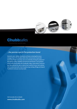 ...the premier cash  fire protection brand
Domestic users, retailers and banks are forever reviewing the secure
storage of cash and valuables within their environments. Faced with
increasing threats to security, users are constantly striving for products of
the highest quality, reliability and technical specification. Such products
can be easily found within the Chubbsafes range. Choice doesn’t end once
you have selected the safe or cabinet that is perfect for you. Each solution
can be customised with a host of options (e.g. locking, fittings and deposit
facilities) to meet your security needs.
Visit Gunnebo UK on LinkedIn
www.chubbsafes.com
 
