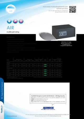 8 Selection Guide 2014
air
£1,000 cash rating
Model above is Air Laptop
View the product videos on
our YouTube channel
www.youtube.com/chubbsafes
Key Features
• Compact safe for the home or office
• Recommended cash rating of £1000
• Suitable for storage of valuables such as jewellery and cameras
• Choice of key lock or electronic lock
• Steel door and body with dual, plated steel moving boltwork
• Two sizes available – 9 and 16 litres – as well as special models for hotels and laptop storage
• Removable shelf in Air 15
Model
External (mm)
	Height	Width	Depth*
Internal (mm)
	Height 	Width	Depth
Volume
(litres)
Weight
(kg)
Cash
Rating
Retail
Price
Delivery
Price
Aldridge
Product
Code
Key Lock
Air 10K 	200	 310	 200 	190	 300	 150 9 7 £1,000 £69 £21 L18857
Air 15K 	250	 350	 250 	240	 340	 200 16 10 £1,000 £82 £21 L18859
Electronic Lock
Air 10E 	200	 310	 200 	190	 300	 150 9 7 £1,000 £89 £21 L18858
Air 15E 	250	 350	 250 	240	 340	 200 16 10 £1,000 £110 £21 L18860
Air: Laptop 	200	 430	 350 	190	 420	 300 24 12 £1,000 £126 £21 L18861
Air: Hotel** 	200	 430	 350 	190	 420	 300 24 12 £1,000 £189 £21 L18862
* Lock and handle projection 35mm NB. If base or rear fixing is ordered customer could be asked to sign a disclaimer at time of delivery
** CEU unit and software available at an additional cost
BRE–BurglaryResistantEquipment
For your safe spares please contact Gunnebo Safe Spares on 07919 015975 or 01902 271378
You can now buy spares online www.safespares.co.uk
Available through our preferred distributor – Aldridge Security
Tel: 08444 125 101 (Landline), 03444 125101 (Mobile), Ireland 01 647 0048
E-Mail: sales@aldridgesecurity.co.uk
Web: www.aldridgesecurity.co.uk
Fax: London 0800 137 933, Manchester 0800 137 932, Ireland 01 647 0049
Visit www.chubbsafeselements.com
to find out more
Scan the QR-code with your smartphone
for quick access to the site!
 