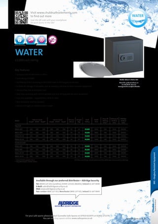 Selection Guide 2014 9
water
£2,000 cash rating
Key Features
• Compact safe for the home or office
• Cash rating of £2000
• Certified by ECB•S according to EN 14450 Level S1 for burglary protection
• Suitable for storage of valuables such as jewellery, cameras or other valuable equipment
• Choice of key lock or electronic lock
• Steel door and body with reinforced bolts and anti-drilling plate for extra protection
• Four sizes available – capacity from 29 to 51 litres
• One removable shelf as standard
• Interior LED light on electronic lock models
Model above is Water 40E
View the product videos on
our YouTube channel
www.youtube.com/chubbsafes
Model
External (mm)
	Height	Width	 Depth*
Internal (mm)
	Height 	Width	Depth
Volume
(litres)
Weight
(kg)
Cash
Rating
Retail
Price
Drop off
Delivery
Price**
Delivery 
Position
Price
Aldridge
Product
Code
Key Lock
Water 30K 	275	 375	 350 	269	 369	 294 29 31 £2,000 £225 £21 £115 L18863
Water 40K 	375	 375	 350 	 369	 369	 294 40 36 £2,000 £269 £60 £115 L18865
Water 50-1K 	375	 475	 350 	 369	 469	 294 51 43 £2,000 £312 £60 £115 L18867
Water 50-2K 	475	 375	 350 	 469	 369	 294 51 43 £2,000 £344 £60 £115 L18869
Electronic Lock
Water 30E 	275	 375	 350 	269	 369	 294 29 31 £2,000 £387 £21 £115 L18864
Water 40E 	375	 375	 350 	 369	 369	 294 40 36 £2,000 £430 £60 £115 L18866
Water 50-1E 	375	 475	 350 	 369	 469	 294 51 43 £2,000 £492 £60 £115 L18868
Water 50-2E 	475	 375	 350 	 469	 369	 294 51 43 £2,000 £512 £60 £115 L18870
* Lock and handle projection 35mm  NB. If base or rear fixing is ordered customer could be asked to sign a disclaimer at time of delivery
** Drop off delivery to a kerbside location
BRE–BurglaryResistantEquipment
EN 14450
S1
EN 1300 EN 1300
For your safe spares please contact Gunnebo Safe Spares on 07919 015975 or 01902 271378
You can now buy spares online www.safespares.co.uk
Available through our preferred distributor – Aldridge Security
Tel: 08444 125 101 (Landline), 03444 125101 (Mobile), Ireland 01 647 0048
E-Mail: sales@aldridgesecurity.co.uk
Web: www.aldridgesecurity.co.uk
Fax: London 0800 137 933, Manchester 0800 137 932, Ireland 01 647 0049
Visit www.chubbsafeselements.com
to find out more
Scan the QR-code with your smartphone
for quick access to the site!
 