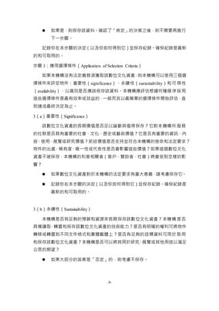 -8-
 如果是，則保存該資料。確認了「肯定」的決策之後，則不需要再進行
下一步驟。
記錄你在本步驟的決定（以及你如何得到它）並保存紀錄。確保紀錄是最新
的和可取用的。
步驟 3：應用選擇條件（Application of Selection Criteria）
如果本機構沒有法定義務須獲取該數位文化資產，則本機構可以使用三個選
擇條件來評定物件：重要性（significance）、永續性（sustainability）和可得性
（availability），以識別是否應該保存該資料。本機構應評估根據何種順序採用
這些選擇條件是最有效率或效益的，一般而言以最簡單的選擇條件開始評估，直
到達成最終決定為止。
3（a）重要性（Significance）
該數位文化資產的長期價值是否足以論斷其值得保存？它對本機構所服務
的社群是否具有重要的社會、文化、歷史或藝術價值？它是否有重要的資訊、內
容、使用、展覽或研究價值？前述價值是否支持並符合本機構的使命和法定要求？
物件的出處、稀有度、唯一性或代表性是否會影響這些價值？如果這個數位文化
資產不被保存，本機構的利害相關者（客戶、贊助者、社會）將會受到怎樣的影
響？
 如果數位文化資產對於本機構的法定要求有重大意義，請考慮保存它。
 記錄你在本步驟的決定（以及你如何得到它）並保存紀錄。確保紀錄是
最新的和可取用的。
3（b）永續性（Sustainability）
本機構是否有足夠的預算和資源來長期保存該數位文化資產？本機構是否
具備讀取、轉置和保存該數位文化資產的技術能力？是否有明確的權利可將物件
轉移或轉置到不同文件格式和實體載體上？是否有足夠的詮釋資料可用於取用
和保存該數位文化資產？本機構是否可以將其用於研究、展覽或其他用途以滿足
公眾的期望？
 如果大部分的答案是「否定」的，則考慮不保存。
 
