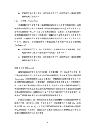 -9-
 記錄你在本步驟的決定（以及你如何得到它）並保存紀錄。確保紀錄是
最新的和可取用的。
3（c）:可得性（Availability）
考慮該數位文化資產在文化資產社群或網絡中其他機構之普遍可得性。本機
構是唯一一個保存該資料的機構嗎？或者和其他機構持有完全相同的複本？它
是稀有的還是獨一無二的，或是已經被廣泛複製的？該數位文化資產典藏在哪一
個機構最能被高度使用或對公眾最有利？該數位文化資產典藏在其他機構是否
存在風險？本機構是否為最適合或最佳的地點來進行保存該數位文化資產並提
供取用？請記住，確保適當地保存數位文化資產需要一定程度的重複性
（redundancy）。
 如果答案是「否定」的，也許該數位文化資產應由其他機構保存。但其
他選擇標準仍應該與這個答案一同考量、權衡利弊。
 記錄你在本步驟的決定（以及你如何得到它）並保存紀錄。確保紀錄是
最新的和可取用的。
步驟 4 決策（Decision）
編製和審查過程中所做的所有紀錄，並根據步驟 1 至 3 的結果作出決策。對
於評估或決策的合理性和正當性加以記錄。這對管理以及為未來可能的重新評價
（reappraisal）而採集重要資訊是至關重要的。就數位文化資產的重要性及與保
存相關的技術議題編寫一份書面聲明，並將這些答案與步驟 1 至 3 中的問題合
併。決策背後的論點往往比評估本身更重要。然後應該創建一份標準的機構評估
表或評價文件來採集這些觀點並作為決策的紀錄。記錄過程中所產生的所有資料
並確保其是可取用的。有關評估或決策合理性和正當性的文件是至關重要的，無
論是為了管理和為未來可能的重新評價而採集重要資訊。
前述方法很靈活，並不是每個問題都適用於每個機構。採用這些選擇標準的
順序也不是一成不變的；例如，在某些情況下，可能需要先評估步驟 3（c）後再
評估步驟 3（a）和 3（b），特別是如果已經很清楚有另一個機構更適合保存某
數位文化資產。無論如何，遵循這個方法應該有助於文化資產機構在選擇數位物
件進行長期保存時作出較佳的決策。
 