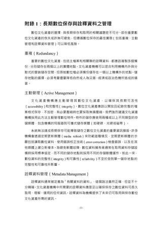 -11-
附錄 1：長期數位保存與詮釋資料之管理
數位文化資產的選擇，與長期保存和取用的相關議題密不可分。部份重要數
位文化資產的佚失或許無可避免，但遵循數位保存的最佳實務（包括重複、主動
管理和詮釋資料管理）可以降低風險。
重複（Redundancy）
重要的數位文化資產，包括主檔案和相關聯的詮釋資料，都應該複製多個備
份，分別儲存在兩個以上的實體地點。文化資產機構可以混合利用機構內外與分
散式的雲端儲存空間，但原始數位檔必須備份儲存在一個以上機構外的地點。儲
存地點的選擇，必須考量儘量降低自然或人為災害、經濟或政治危機所造成的損
害。
主動管理（Active Management）
文 化 資 產 機 構 應 主 動 管 理 其 數位 文 化 資產 ， 以 確保 其 長期可及性
（accessibility）和完整性（integrity）。數位文化資產應該以開放且紀錄完整的檔
案格式保存，不加密，有必要壓縮時也要採取無損壓縮。我們強烈建議文化資產
機構採用此方法主動管理數位物件。物件的儲存應使用兩種或以上不同類型的存
儲媒體，包含機構的伺服器到可攜式儲存媒體（如硬碟、光碟或磁帶）。
系統無法達成長期保存可能導致儲存之數位文化資產的重要資訊損毀。許多
機構會透過定期更新媒體（media refresh）來防範這種情況，定期更新媒體的步
驟包括讀取數位資料、使用錯誤校正技術（error correction）檢查錯誤，以及在其
他媒體上建立新複本。為避免軟體故障，數位資料擁有者通常在取用資料存儲設
備時採用標準協定，而不同的儲存地點則採用不同的存儲軟體運作。如此一來，
數位資料的完整性（integrity）和可靠性（reliability）不至於受到單一儲存地點的
完整性和可靠性所影響。
詮釋資料管理（Metadata Management）
詮釋資料通常被定義為「有關資料的資料」，這個說法雖然正確，但並不十
分精確。文化資產機構中所需要的詮釋資料應是足以確保保存之數位資料可長久
取用、理解、運用的任何資訊。詮釋資料為機構提供了未來仍可取用與保存數位
文化資產所需的資訊。
 