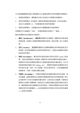 -12-
文化資產機構通常保留三種與數位文化資產長期保存息息相關的詮釋資料：
1. 結構性詮釋資料：讀取數位內容之技術能力所需要的詮釋資料。
2. 描述性詮釋資料：包含書目、檔案或博物館的脈絡資訊，可由系統產生，
或由文化資產業人士、內容創建者和/或使用者創建。
3. 管理性詮釋資料：記錄數位物件在機構館藏內的管理情形。
如果數位文化資產是「內容」，那麼詮釋資料則提供了「脈絡」。
數位詮釋資料有五個基本功能需求：
1. 識別（identification）：識別用詮釋資料必須讓每一個數位物件能夠被
明確且唯一地識別。這通常需要每個物件都有一個全球獨一無二的識別
碼。
2. 定位（location）：定位用詮釋資料必須讓每個數位物件都能夠被定位
與檢索。定位用詮釋資料必須具有長期有效性，以避免系統轉移或更新
時造成物件遺失。
3. 描述（Description）：數位物件的描述有助於物件的召回（recall）與詮
釋。 描述性詮釋資料分為兩類：有關物件內容和有關物件脈絡的資料。
有關物件內容的詮釋資料通常可以透過檢查和諮詢來重新建立，可以作
為資源探索的查檢工具（finding aid）。有關物件脈絡的詮釋資料包含
物件是於何處、何時、何人所創建，物件的使用目的，以及和整體典藏
的關係等，只要一旦遺失就難以重建。
4. 可讀性（Readability）：可讀性詮釋資料係指關於數位物件的結構、格
式和編碼，這類詮釋資料必須確保其隨著時間流逝仍然清楚辨識。對於
必須使用中介科技才能讀取的數位資料，此項功能尤為重要。可讀性詮
釋資料必須標示相關標準，並提供足以完整呈現數位資源所需的技術文
件、權威檔案和其他相關資料的參考資料。可讀性詮釋資料特別必須確
保數位物件的各個層面——從封裝檔案格式到資料本身的呈現和編碼
——都得以被理解。
 