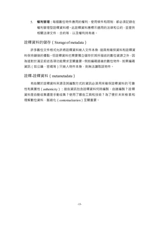 -13-
5. 權利管理：每個數位物件應用的權利、使用條件和限制，都必須記錄在
權利管理型詮釋資料裡。此詮釋資料應標示適用的法律和公約，並提供
相關法律文件、合約等，以及權利持有者。
詮釋資料的儲存（Storageof metadata）
許多數位文件格式允許將詮釋資料嵌入文件本身，這具有確保資料和詮釋資
料保持鏈接的優點。但詮釋資料也需要獨立儲存於其所描述的數位資源之外，因
為這對於滿足前述各項功能需求至關重要。例如編碼過後的數位物件，如果編碼
資訊（如公鑰、密碼等）只嵌入物件本身，則無法讀取該物件。
詮釋-詮釋資料（metametadata）
有些關於詮釋資料來源及其編製方式的資訊必須用來確保詮釋資料的可靠
性和真實性（authenticity）：這些資訊包含詮釋資料何時編製、由誰編製？詮釋
資料是自動收集還是手動收集？使用了哪些工具和技術？為了便於未來檢索和
理解數位資料，脈絡化（contextualization）至關重要。
 