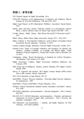 -15-
附錄 3：參考文獻
2015 National Agenda for Digital Stewardship, 2014
CENL/FEP Statement on the Implementation of (Statutory and Voluntary) Deposit
Schemes for Non-Print Publications, FEP and CENL, 2012
Digital Legal Deposit, an IPA [International Publishers Association] Special Report,
2014
Bonnel, Sylvie and Oury, Clément, “Selecting websites in an encyclopaedic national
library: a shared collection policy for internet legal deposit at the BnF”, 2014
Caroline Brazier, British Library, “http://library.ifla.org/222/1/198-brazier-en.pdf.”,
2013
British Library, British Library digital preservation strategy 2013 – 2016, 2013.
Bailey, Catherine A. “Past Imperfect? Reflections on the Evolution of Canadian Federal
Government Records Appraisal”, Archivaria 75, 2013.
Canada, Canadian Heritage Information Network, Digital Preservation Toolkit, 2013.
Kenneth Crews, “Study on Copyright Limitations and Exceptions for Libraries and
Archives”, Standing Committee on Copyright and Related Rights, World
Intellectual Property Organization, Twenty-ninth Session, Geneva, December 8 to
12, 2014
Cunningham, Adrian, “Recent Developments in Standards for Archival Description
and Metadata” IASA Journal no 16, 2000.
Digital Preservation Coalition, Digital Preservation Handbook Definitions and
Concepts, 2008
Duff, Wendy and van Ballegooie, Marlene, Archival Metadata, DCC Digital Curation
Manual, 2006.
Harvey, R. "Appraisal and selection" DCC Digital Curation Manual (2006) (which
aims to offer a generic selection framework)
IFLA, IFLA Statement on Legal Deposit, 2011 18
InterPARES 2 Project, “Preserver Guidelines - Preserving Digital Records: Guidelines
for Organizations”, 2007
InterPARES 2 Project, InterPARES 2 Project Dictionary, 2015.
ISAD(G), “General International Standard Archival Description 2nd Edition”, Ottawa:
ICA, 2000.
ISO 15489-1 Information and documentation – Records management – Part 1: General,
ISO 2001.
ISO, ISO 16175-1:2010(E) Information and documentation – Principles and functional
requirements for records in digital office environments – Part 1: Overview and
statements of principles, 2010.
ISO, Information and documentation — Statistics and Quality Indicators for Web
Archiving , 2013 (draft available).
 
