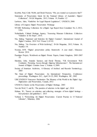 -16-
Koerbin, Paul, Colin Webb, and David Pearson, “Oh, you wanted us to preserve that?!'
Statements of Preservation Intent for the National Library of Australia's Digital
Collections”, D-Lib Magazine, 2013, Volume 19, Number 1/2
Lariviere, Jules, “Guideline for Legal Deposit Legislation”, UNESCO, 2000
Library of Congress Digital Preservation Webpage
NYARC Reframing Collections for a Digital Age Report from Consultant No. 2, 2012,
USA
Netherlands, Cultural Heritage Agency, “Assessing Museum Collections: Collection
Valuation in Six Steps”, 2014.
Niu, Jinfang "Appraisal and Selection for Digital Curation", International Journal of
Digital Curation, 2014 Vol. 9 Issue 2, 65-82.
Niu, Jinfang, “An Overview of Web Archiving”, D-Lib Magazine, 2012, Volume 18,
Number 3/4.
Noonan, D.W. “Digital preservation policy framework: A case study’, Educause
Review 2014
Paradigm Project, Workbook on Digital Private Papers, United Kingdom, 2005-2007
19
Sheridan, John, Amanda Spencer, and David Thomas, “UK Government Web
Continuity: Persisting Access through Aligning Infrastructures”, The International
Journal of Digital Curation Issue 1, Volume 4, 2009.
Society of American Archivists, A Glossary of Archival and Records Terminology,
2005
The State of Digital Preservation: An International Perspective, Conference
proceedings, Washington D.C., April 24-25, 2002. Washington, DC, 2002
UBC/UNESCO Vancouver Declaration The Memory of the World in the Digital Age:
Digitization and Preservation, Canada, 2012
UNESCO, Charter on the Preservation of Digital Heritage, 2003
Van der Werf, T. and B., ‘The paradox of selection in the digital age’, 2014
Helmus, W., “Survey on selection and collecting strategies of born digital heritage -
best practices and guidelines”, 2015
Verheul, I. “Networking for Digital Preservation: Current Practice in 15 National
Libraries”, München, 2006
 