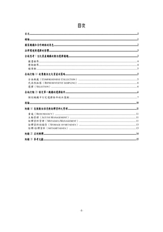 -I-
目次
目次......................................................................................................................................................................................................................................................................I
緒論......................................................................................................................................................................................................................................................................1
國家機構和合作網絡的角色...........................................................................................................................................................................................................2
法律環境對選擇的影響.......................................................................................................................................................................................................................3
全球思考：文化資產機構的數位選擇議題........................................................................................................................................................................3
圖書館界...............................................................................................................................................................4
博物館界...............................................................................................................................................................4
檔案館...................................................................................................................................................................5
在地行動 1：收集數位文化資產的策略...............................................................................................................................................................................5
全面典藏（COMPREHENSIVE COLLECTION） ...............................................................................................5
代表性抽樣（REPRESENTATIVE SAMPLING）................................................................................................6
選擇（SELECTION）...........................................................................................................................................6
在地行動 2：制定單一機構的選擇條件...............................................................................................................................................................................6
個別機構中訂定選擇條件的決策樹..............................................................................................................7
結論...................................................................................................................................................................................................................................................................10
附錄 1：長期數位保存與詮釋資料之管理.......................................................................................................................................................................11
重複（REDUNDANCY）...................................................................................................................................11
主動管理（ACTIVE MANAGEMENT）...........................................................................................................11
詮釋資料管理（METADATA MANAGEMENT）............................................................................................11
詮釋資料的儲存（STORAGE OF METADATA）............................................................................................13
詮釋-詮釋資料（METAMETADATA） ............................................................................................................13
附錄 2：名詞解釋.................................................................................................................................................................................................................................14
附錄 3：參考文獻.................................................................................................................................................................................................................................15
 