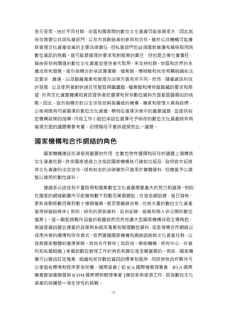 -2-
多元受眾。由於不同社群、地區和國家間的數位文化資產可能差異很大，因此其
保存需要公共與私營部門，以及內容創造者的參與和合作。雖然公共機構可能擔
負管理文化資產收藏的主要法律責任，但私營部門也必須面對維護和確保取用其
數位資訊的挑戰。這可能是管理的要求和對股東的責任，但也是企業社會責任，
藉由保存有價值的數位文化資產並提供後代取用，來支持社群、地區和世界的永
續成長和發展。這份指導方針承認圖書館、檔案館、博物館和其他相關組織在法
定要求、營運，以及館藏蒐集和管理方法等方面有所不同。然而，隨著資訊科技
的發展，以及使用者對快速且完整取得圖書館、檔案館和博物館館藏的要求和期
望，所有文化資產機構和資訊提供者在選擇和保存數位資料方面都面臨類似的挑
戰。因此，這份指導方針以全球各地與各層級的機構、專家和管理人員為目標，
以檢視既有可資選擇的數位文化資產、標明在選擇決策中的重要議題，並提供制
定機構政策的指導。內容工作小組也承認在選擇可予保存的數位文化資產時存有
倫理方面的議題需要考量，但現階段不會詳細探究此一議題。
國家機構和合作網絡的角色
國家機構應該扮演極其重要的作用，在數位物件選擇和保存的議題上領導其
文化資產社群。許多國家透過立法指定國家機構執行諸如出版品、政府官方紀錄
等文化資產的法定送存。現有制定的法律雖然只適用於實體資料，但應當予以調
整以適用於數位資料。
通過多元途徑和平臺取得和蒐集數位文化資產需要重大的努力和資源。例如，
在國家的網域範圍內可能擁有數千到數百萬個網站；在這些網站裡，每日發佈、
更新或刪除數百萬到數十億個檔案。甚至是離線狀態，也有大量的數位文化資產
值得保留給將來（例如：研究的原始資料、政府紀錄、組織和個人非公開的數位
檔案）。這一艱鉅挑戰所涵蓋的範圍自然而然地讓大型國家機構採取主導角色，
無論是藉由建立適當的政策與系統來蒐集和管理數位資料，或是領導合作網絡以
採用共享的選擇和保存模式。我們建議國家機構和網絡諮詢其文化資產社群，以
發展國家整體的選擇策略。其他合作夥伴（如政府、學術機構、研究中心，非營
利和私營組織）承擔起數位管理工作的角色和責任是至關重要的。例如，國家機
構可以聯合訂定蒐集、組織和保存數位資訊的標準和程序，同時其他合作夥伴可
以使這些標準和程序更為完備。國際組織（如 ICA 國際檔案理事會、IFLA 國際
圖書館協會聯盟與 ICOM 國際博物館理事會）應該參與這項工作，因為數位文化
資產的保護是一項全球性的挑戰。
 