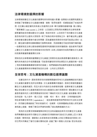 -3-
法律環境對選擇的影響
法律環境對數位文化資產的選擇和保存具有重大影響。差異甚大的國際和國家法
律規範了管理數位文化資產的傳播、複製、取用和運用，但網路超越了地域的界
限，往往難以確定權利持有者以及適用的法律。舉凡智慧財產權保護、個人隱私、
「國家機密（state secrets）」之保密，以及資訊公眾取用的相關政府法律和規章，
都影響到能保存哪些數位文化資產，和如何保存，以及保存下來的數位文化資產
是否和何時可以提供大眾取用。除了特殊的例外和限制之外，著作權法禁止重製
的條款會在數位環境中產生新問題，因為重製對長期保存來說可能是必須的。此
外，數位資料通常依靠軟體進行搜尋和檢索，而該軟體也可能受到著作權保護。
一些國家制定法律以避免破解阻遏拷貝和散播的技術保護措施，這些都有可能禁
止數位文化資產的保存與阻礙未來的取用。法律上阻礙保存或取用數位文化資產
的因素將嚴重影響選擇的決策。
限制性的法律環境對重要數位文化資產之長期存在造成負面影響的風險很大。與
權利持有者的合作或具體協議，可能是保護和保存某些類型文化資產的唯一途徑
（例如美國國會圖書館和推特的協議）。我們建議採用由國際或國家為克服數位
文化資產選擇與保存障礙而制定的法規，以利於公眾取用。
全球思考：文化資產機構的數位選擇議題
在數位時代中，面對長期保存的挑戰需要重新思考文化資產機構該如何識別
文化資產的重要性及評估其價值。文化資產機構所面臨的，是與日俱增和豐富的
數位文化資產與資訊，而且大部分內容的生命都極其短暫，這意味著文化資產機
構必須在數位文化資產與資訊佚失前主動識別以進行長期保存。哪些數位文化資
產是長遠有利於人類而需要被保存的呢？傳統形式的文化資產，諸如書籍、期刊、
政府紀錄、私人信件、個人日誌、地圖、相片、影片、錄音、文物與藝術品等，
現在都有數位等同物（equivalents），這些通常都適用我們既有的作法與法定要
求。然而數位環境創造了新的表達形式，從網頁、社群媒體網站到個人研究資料
庫和線上遊戲，模糊了責任的界線和挑戰了過去蒐集館藏的方法。
既有的法定要求與館藏蒐集政策往往沒有涵蓋這些新形式的數位文化資產，
我們集體對這些新形式數位文化資產的忽視會對後代造成文化資產上巨大落差
的風險。舉例來說，儘管個人在部落格或社群媒體上的貼文價值或許是微小的，
但它們共同構成了當代社會的獨特紀錄，涵蓋了數十億個人的討論、想法和成就。
 