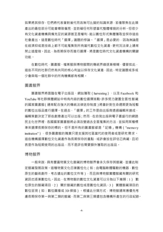 -4-
如果將其保存，它們將代表著對後代而言無可比擬的知識來源，若僅聚焦在此類
產出的最佳部分可能會導致偏見，並妨礙任何形塑當代整體樣貌的分析。但很少
有文化資產機構具備充足的資源甚至是權利，能以數位形式集體獲取並保存這些
社會產出。這是數位時代「選擇」議題的悖論。「選擇」是必要的，因為無論是
在經濟抑或是技術上都不可能蒐集到所有當代數位文化資產，更何況法律上通常
禁止這麼做。因此，為長期保存而進行選擇，將是數位時代文化資產機構的關鍵
功能。
在數位時代，圖書館、檔案館與博物館間的傳統界線逐漸模糊，儘管如此，
這些不同的社群仍然有共同的核心利益以保存文化資產，因此，特定議題或多或
少會與每一個社群中的所有機構都有相關。
圖書館界
圖書館界將面臨在電子出版品、網站獲取（harvesting）、以及 Facebook 和
YouTube 等社群媒體網站中特有內容的數位選擇挑戰。許多努力建置全面性館藏
的國家圖書館（通常配合強大的傳統法律送存制度）將會針對生命週期更為短暫
的數位出版品進行選擇。在過去，「選擇」的工作是由出版商透過編輯來達成，
編輯策劃決定了那些創意產出可以出版；然而，在自我出版與電子書盛行的網路
民主化世界裡，各國國家圖書館將必須改變過去全面蒐集的方法，並採用某種標
準來選擇長期保存的標的。但不是所有的圖書館都是「記憶」機構（”memory
institution”），很多圖書館的職責只是支援其社區當代的使用者或是研究需求。
這些機構選擇數位文化資產作為長期保存的重點，或許會放在評估已典藏、且初
衷是作為短期使用的出版品，而不是評估需要額外獲取的出版品。
博物館界
一般來說，具有豐富物質文化館藏的博物館界會永久保存其館藏，並據此制
定館藏發展政策。這種物質文化日漸數位化（如：由電腦軟體驅動的機器，數位
原生的藝術創作、考古遺址的數位文件等），而且與博物館實體館藏有關的研究
資訊也逐漸數位化。因此，在博物館的數位文化資產可以分為以下幾類：1） 數
位原生的館藏項目、2） 關於館藏的數位或是數位化資訊、3） 實體館藏項目的
數位呈現（如：數位圖像或 3D 掃描）。根據此分類方式，博物館通常應優先考
慮長期保存第一與第二類的館藏，而第二與第三類還包含機構所產生的行政紀錄。
 