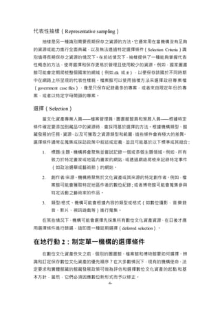 -6-
代表性抽樣（Representative sampling）
抽樣是另一種識別需要長期保存之資源的方法。它通常用在當機構沒有足夠
的資源或能力進行全面典藏，以及無法透過特定選擇條件（Selection Criteria）識
別值得長期保存之資源的情況下。在前述情況下，抽樣提供了一種能夠掌握代表
性概念的方法，使得選擇和保存更易於管理且使用較少的資源。例如，國家圖書
館可能會定期爬梳整個國家的網域（例如.dk 或.fr），以便保存該國於不同時期
中在網路上所呈現的代表性樣貌。檔案館可以使用抽樣方法來選擇政府專案檔
（government case files），像是只保存紀錄最多的專案，或者來自限定年份的專
案，或者以特定字母開頭的專案。
選擇（Selection）
當文化資產專業人員——檔案管理員、圖書館館員和策展人員——根據特定
條件確定要添加到藏品中的資源時，會採用基於選擇的方法。根據機構類型、館
藏發展的任務、資源，以及可獲取之資源類型和範圍，這些條件會有極大的差異。
選擇條件通常在蒐集或採訪政策中敘述或定義，並且可能基於以下標準或其組合：
1. 標題/主題。機構將會聚焦並嘗試記錄一個或多個主題領域。例如，所有
致力於特定畫家或地區內畫家的網站，或透過網絡爬梳來記錄特定事件
（如政治選舉或藝術節）的網站。
2. 創作者/來源。機構將聚焦於文化資產或其來源的特定創作者。例如，檔
案館可能會獲取特定地區作者的數位紀錄；或者博物館可能會蒐集參與
特定活動之藝術家的作品。
3. 類型/格式。機構可能會根據內容的類型或格式（如數位攝影，音樂錄
音、影片、視訊遊戲等）進行蒐集。
在某些情況下，機構可能會選擇先採集所有數位文化資產資源，在日後才應
用選擇條件進行篩選，這即是一種延期選擇（deferred selection）。
在地行動 2：制定單一機構的選擇條件
在數位文化資產佚失之前，個別的圖書館、檔案館和博物館要如何選擇、辨
識和訂定保存數位文化資產的優先順序？在大多數情況下，現有的機構使命、法
定要求和實體館藏的館藏發展政策可做為評估和選擇數位文化資產的起點和基
本方針，當然，它們必須因應數位新形式而予以修正。
 