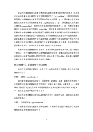 -7-
評估與評鑑數位文化資產和傳統文化資產的選擇有許多相同的原則，然而現
在也必須考慮在作出選擇決策時有關長期可及性（accessibility）、使用和保存的
新問題。一個機構應該考量下列因素來回答這些問題：（1） 評估數位文化資產
對其法定要求和公眾的相對重要性（significance）；（2） 評估數位文化資產的
永續性（sustainability），即保持其長期取用和使用的能力；（3） 考慮該資產在
其他文化資產機構中的可得性（availability），即該資產在其他地方保存的可能性，
和最適合的保存機構。在數位環境下，重要性和永續性的概念必須根據機構的法
定要求和資源來進行評估。可得性則必須向外觀察文化資產社群中的其他機構，
以評估數位文化資產長期存活的風險等級，尤須對於可能在短期或中期佚失的文
化資產投予特別的關注。具有更廣泛人類重要性的數位文化資產，例如表述原住
民的數位化資料，必須在其面臨風險之前加以識別和保存。
考慮到每個記憶機構的法定要求、館藏政策和資源都是獨一無二的，我們以
下提供了一系列步驟和問題用以建構數位選擇的決策。這種方法可以根據不同目
的和規模的機構予以調整。即使不採用，這些步驟也可以成為一個機構討論其訂
定數位文化資產長期保存選擇條件的出發點。
個別機構中訂定選擇條件的決策樹
這種方法由四個步驟組成，並提出了一系列的問題以支持其一致性且基於證
據進行評估：
步驟 1：識別（Identification）
識別要被獲取或評估的資料。它的標題、創建者、出處、範圍和條件為何？
什麼類型和數量的詮釋資料是可取得的？定義計畫的參數（如果適用）。一個簡
單的〝是或否〞的決定足夠嗎？或是需要和其他資料比較，以進行相對評估（高、
中、低或甚至用數字給予評價？）？
記錄你在本步驟的決定（以及你如何得到它）並保存紀錄。確保紀錄是最新
的和可取用的。
步驟 2：法律框架（Legal framework）
本機構是否有法定義務須該保存資料？本機構的法定要求、數位保存和館藏
發展政策是否需要保存該資料？
 