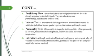 CONT…
a. Proficiency Tests : Proficiency tests are designed to measure the skills
already acquired by the individuals. They are also known as
performance, occupational or trade tests.
b. Interest Tests : Interest tests identify patterns of interest in those areas in
which the individual shows special concern, fascination and involvement.
c. Personality Tests : Personality tests probe for the qualities of the personality
as a whole, the combination of aptitude, interest and usual mood and
temperature.
d. Interview : Although application blank and employment tests provide a lot of
valuable information about the candidate, yet they do not provide the complete
set of information required.
4/27/2014IBMR,WILSON GARDEN
10
 