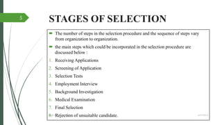 STAGES OF SELECTION
 The number of steps in the selection procedure and the sequence of steps vary
from organization to organization.
 the main steps which could be incorporated in the selection procedure are
discussed below :
1. Receiving Applications
2. Screening of Application
3. Selection Tests
4. Employment Interview
5. Background Investigation
6. Medical Examination
7. Final Selection
8. Rejection of unsuitable candidate. 4/27/2014IBMR,WILSON GARDEN
5
 