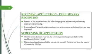 RECEVING APPLICATION / PRELIMINARY
RECEPTION
 In most of the organizations, the selection program begins with preliminary
interview or screening.
 In some places if an applicant appears in person, an impromptu preliminary interview may
be granted.
SCREENING OF APPLICATION
 After the applications are received, the screening committee prepared a list of the
candidates to be interviewed.
 The number of candidates called for interview is normally five to seven times the number
of posts to the filled up.
4/27/2014IBMR,WILSON GARDEN
8
 