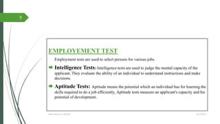 EMPLOYEMENT TEST
Employment tests are used to select persons for various jobs.
 Intelligence Tests: Intelligence tests are used to judge the mental capacity of the
applicant. They evaluate the ability of an individual to understand instructions and make
decisions.
 Aptitude Tests: Aptitude means the potential which an individual has for learning the
skills required to do a job efficiently, Aptitude tests measure an applicant's capacity and his
potential of development.
4/27/2014IBMR,WILSON GARDEN
9
 